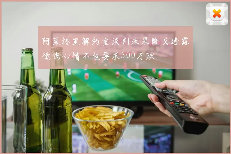 阿莱格里解约金谈判未果隆戈透露德佬心情不佳要求500万欧